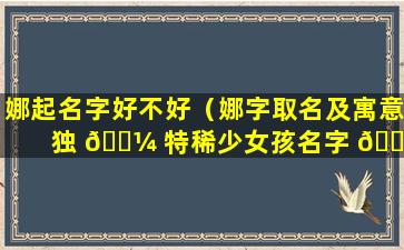 娜起名字好不好（娜字取名及寓意 独 🐼 特稀少女孩名字 🐯 大全）